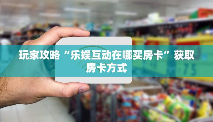 玩家攻略“乐娱互动在哪买房卡”获取房卡方式