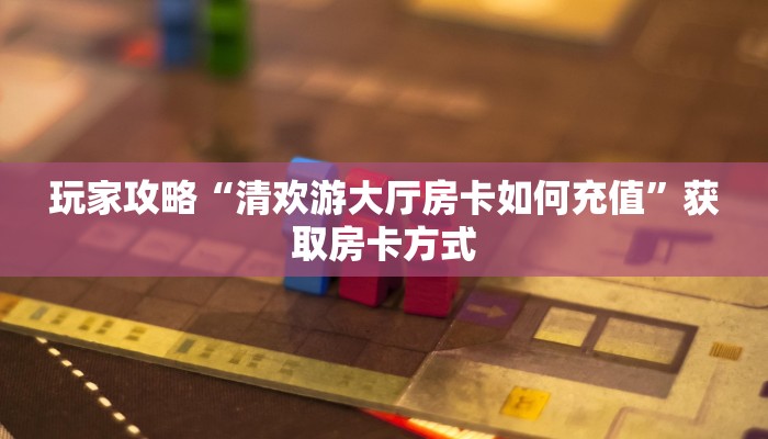 玩家攻略“清欢游大厅房卡如何充值”获取房卡方式